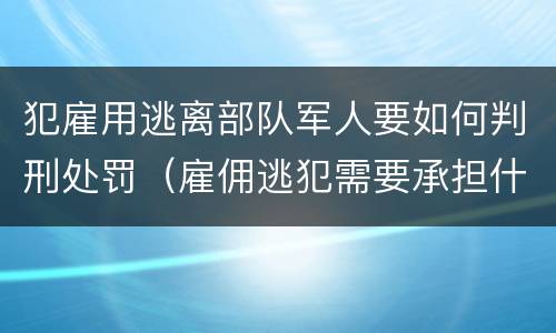 犯雇用逃离部队军人要如何判刑处罚（雇佣逃犯需要承担什么责任）