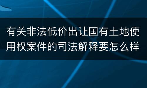 有关非法低价出让国有土地使用权案件的司法解释要怎么样规定
