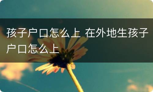 孩子户口怎么上 在外地生孩子户口怎么上