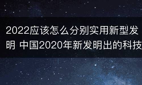 2022应该怎么分别实用新型发明 中国2020年新发明出的科技
