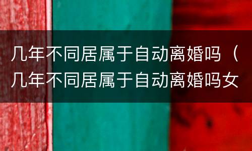 几年不同居属于自动离婚吗（几年不同居属于自动离婚吗女方）