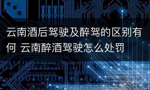 云南酒后驾驶及醉驾的区别有何 云南醉酒驾驶怎么处罚