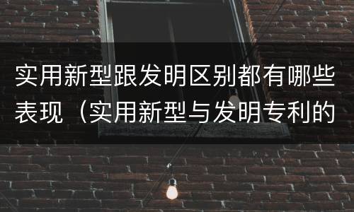 实用新型跟发明区别都有哪些表现（实用新型与发明专利的区别有哪些）
