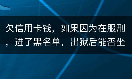 欠信用卡钱，如果因为在服刑，进了黑名单，出狱后能否坐高铁，飞机，火车这些交通工具