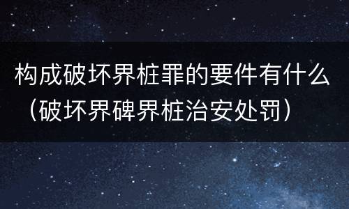 构成破坏界桩罪的要件有什么（破坏界碑界桩治安处罚）
