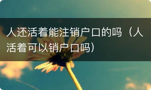 人还活着能注销户口的吗（人活着可以销户口吗）