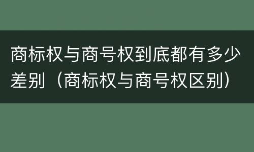 商标权与商号权到底都有多少差别（商标权与商号权区别）