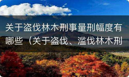 关于盗伐林木刑事量刑幅度有哪些（关于盗伐、滥伐林木刑事案件数量标准的意见）