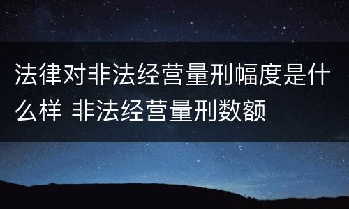 法律对非法经营量刑幅度是什么样 非法经营量刑数额