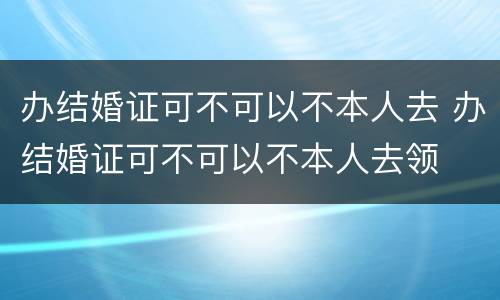 办结婚证可不可以不本人去 办结婚证可不可以不本人去领