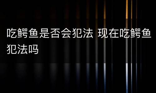 吃鳄鱼是否会犯法 现在吃鳄鱼犯法吗