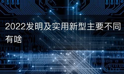 2022发明及实用新型主要不同有啥