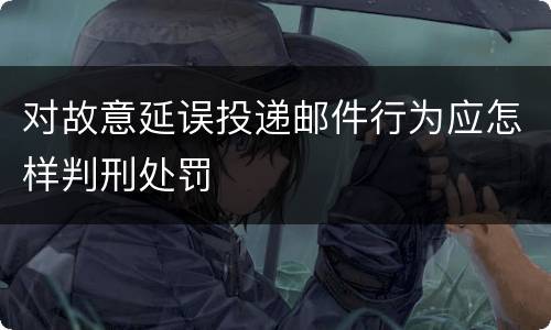 对故意延误投递邮件行为应怎样判刑处罚