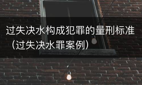 过失决水构成犯罪的量刑标准（过失决水罪案例）