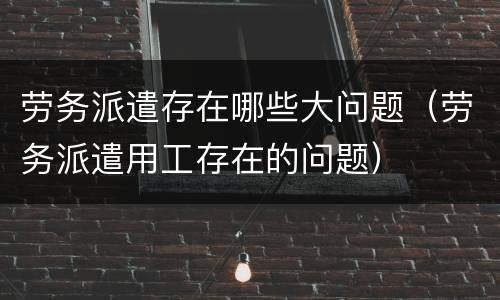 劳务派遣存在哪些大问题（劳务派遣用工存在的问题）