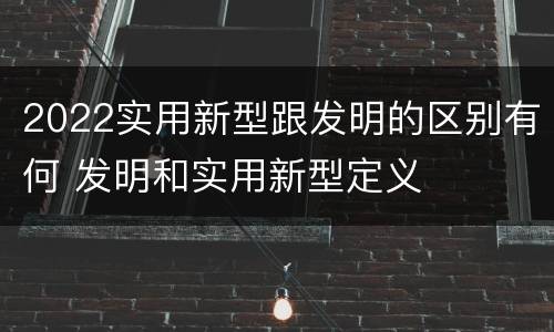 2022实用新型跟发明的区别有何 发明和实用新型定义