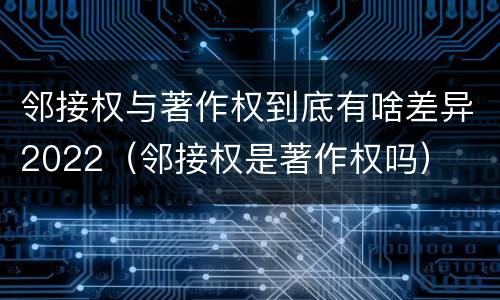邻接权与著作权到底有啥差异2022（邻接权是著作权吗）