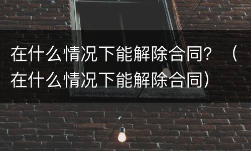 在什么情况下能解除合同？（在什么情况下能解除合同）