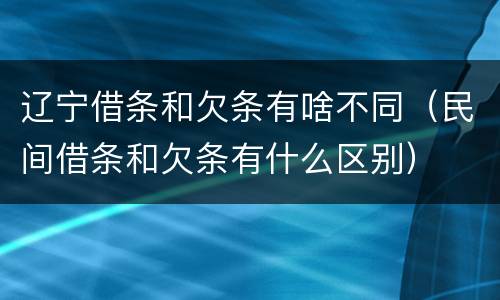 辽宁借条和欠条有啥不同（民间借条和欠条有什么区别）