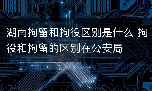 湖南拘留和拘役区别是什么 拘役和拘留的区别在公安局