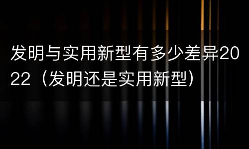 发明与实用新型有多少差异2022（发明还是实用新型）