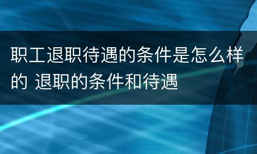 职工退职待遇的条件是怎么样的 退职的条件和待遇