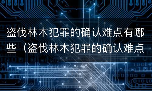 盗伐林木犯罪的确认难点有哪些（盗伐林木犯罪的确认难点有哪些呢）
