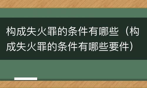 构成失火罪的条件有哪些（构成失火罪的条件有哪些要件）