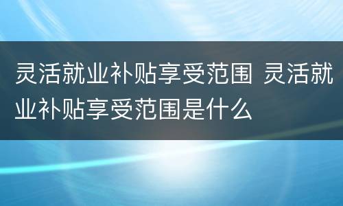 灵活就业补贴享受范围 灵活就业补贴享受范围是什么