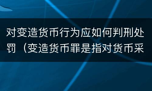 对变造货币行为应如何判刑处罚（变造货币罪是指对货币采用什么等方法）
