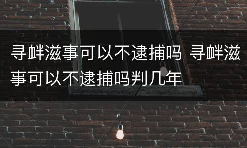 寻衅滋事可以不逮捕吗 寻衅滋事可以不逮捕吗判几年
