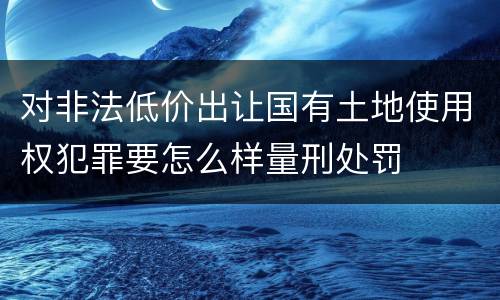 对非法低价出让国有土地使用权犯罪要怎么样量刑处罚
