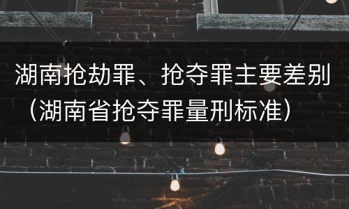 湖南抢劫罪、抢夺罪主要差别（湖南省抢夺罪量刑标准）