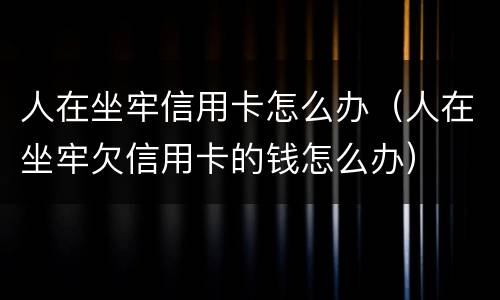 人在坐牢信用卡怎么办（人在坐牢欠信用卡的钱怎么办）