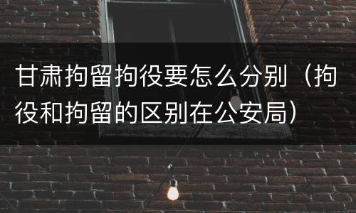 甘肃拘留拘役要怎么分别（拘役和拘留的区别在公安局）