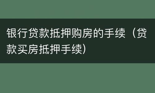 银行贷款抵押购房的手续（贷款买房抵押手续）