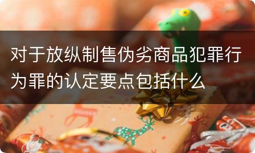 对于放纵制售伪劣商品犯罪行为罪的认定要点包括什么