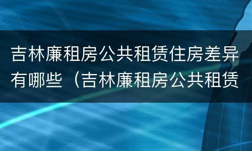 吉林廉租房公共租赁住房差异有哪些（吉林廉租房公共租赁住房差异有哪些原因）