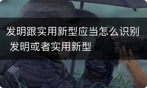 发明跟实用新型应当怎么识别 发明或者实用新型