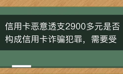 信用卡恶意透支2900多元是否构成信用卡诈骗犯罪，需要受到刑事处罚吗