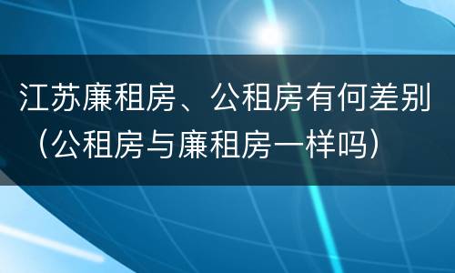 江苏廉租房、公租房有何差别（公租房与廉租房一样吗）