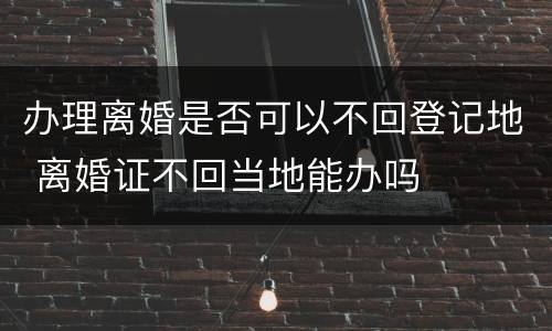 办理离婚是否可以不回登记地 离婚证不回当地能办吗