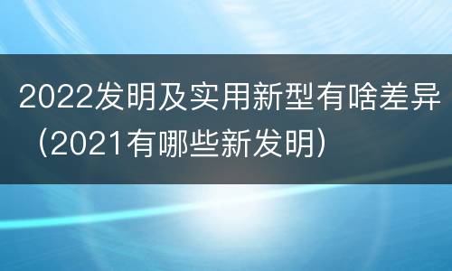 2022发明及实用新型有啥差异（2021有哪些新发明）