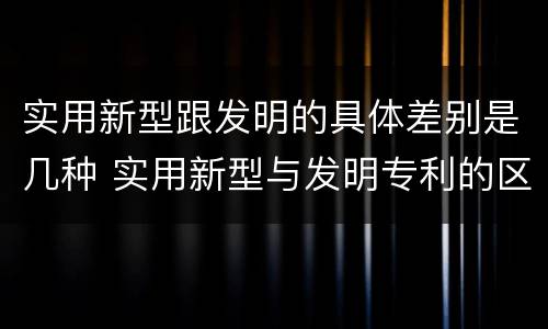 实用新型跟发明的具体差别是几种 实用新型与发明专利的区别有哪些