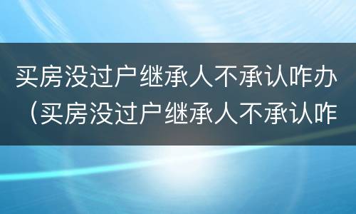 买房没过户继承人不承认咋办（买房没过户继承人不承认咋办手续）