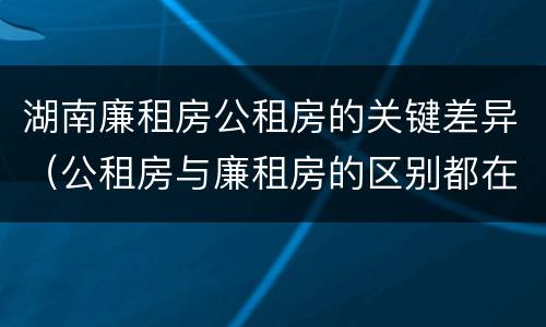 湖南廉租房公租房的关键差异（公租房与廉租房的区别都在此,别再搞错了!）