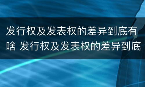 发行权及发表权的差异到底有啥 发行权及发表权的差异到底有啥区别