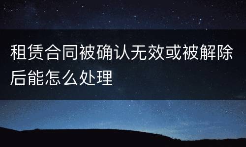 租赁合同被确认无效或被解除后能怎么处理