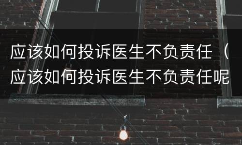 应该如何投诉医生不负责任（应该如何投诉医生不负责任呢）