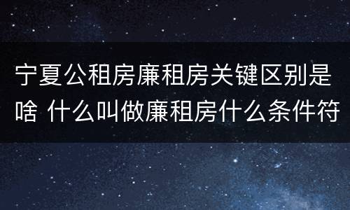 宁夏公租房廉租房关键区别是啥 什么叫做廉租房什么条件符合廉租房